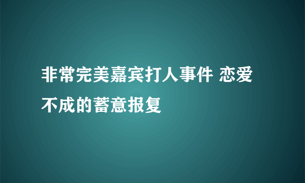 非常完美嘉宾打人事件 恋爱不成的蓄意报复