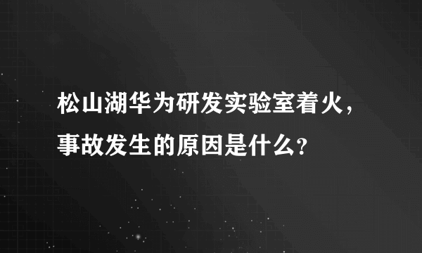 松山湖华为研发实验室着火，事故发生的原因是什么？