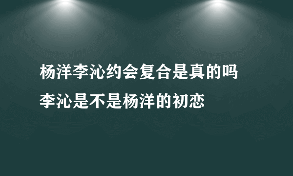 杨洋李沁约会复合是真的吗 李沁是不是杨洋的初恋