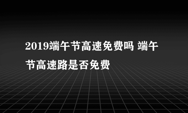 2019端午节高速免费吗 端午节高速路是否免费