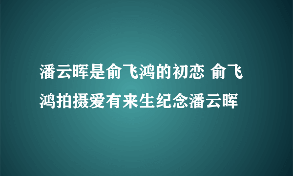 潘云晖是俞飞鸿的初恋 俞飞鸿拍摄爱有来生纪念潘云晖