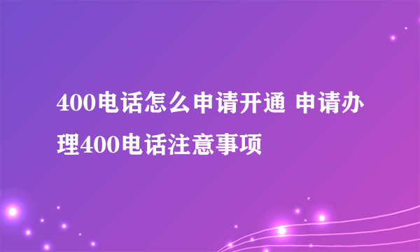 400电话怎么申请开通 申请办理400电话注意事项