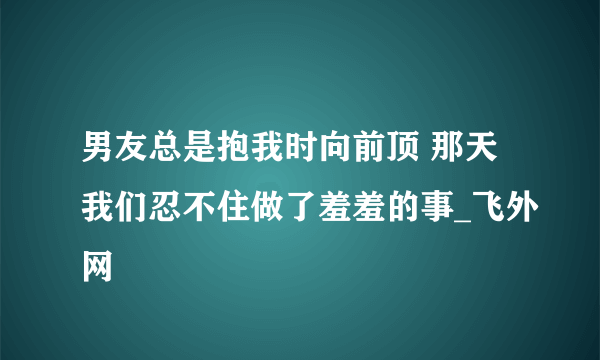 男友总是抱我时向前顶 那天我们忍不住做了羞羞的事_飞外网