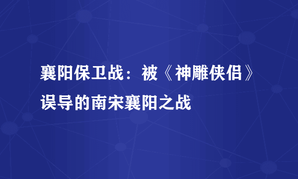 襄阳保卫战：被《神雕侠侣》误导的南宋襄阳之战