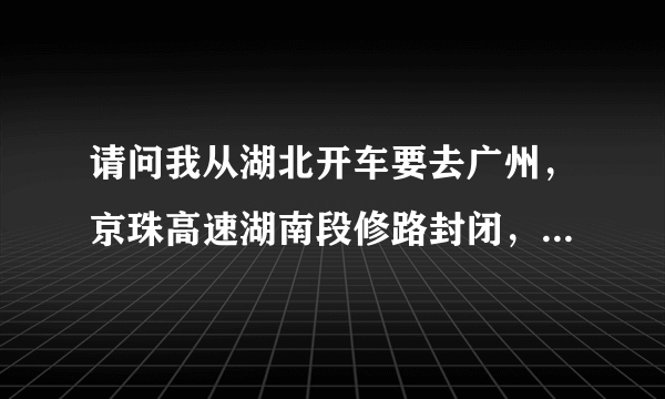 请问我从湖北开车要去广州，京珠高速湖南段修路封闭，我应该怎么走？