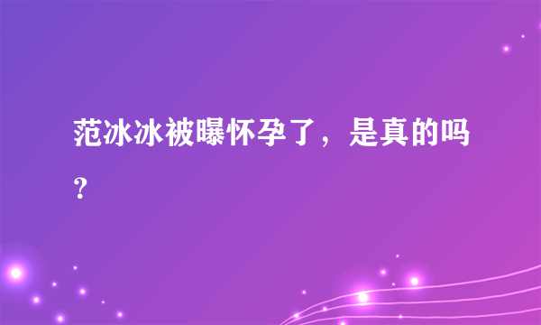 范冰冰被曝怀孕了，是真的吗？