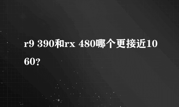 r9 390和rx 480哪个更接近1060？