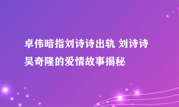 卓伟暗指刘诗诗出轨 刘诗诗吴奇隆的爱情故事揭秘