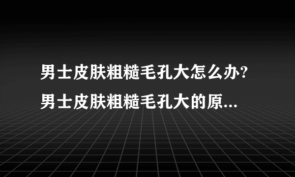 男士皮肤粗糙毛孔大怎么办? 男士皮肤粗糙毛孔大的原因是什么?