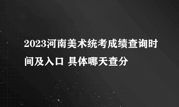 2023河南美术统考成绩查询时间及入口 具体哪天查分