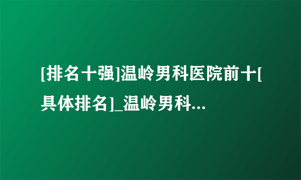 [排名十强]温岭男科医院前十[具体排名]_温岭男科医院排名前十具体名单