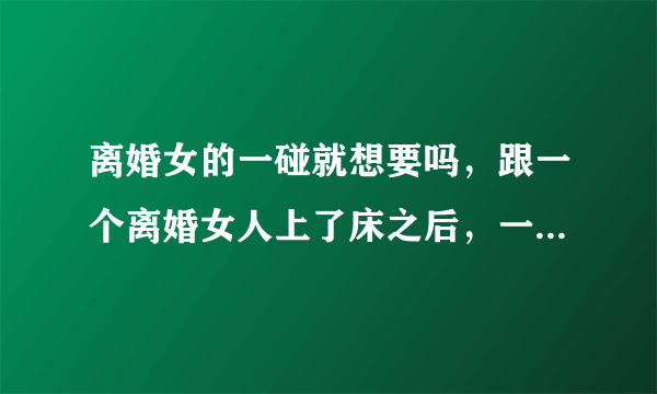 离婚女的一碰就想要吗，跟一个离婚女人上了床之后，一直有联系，要求她过来