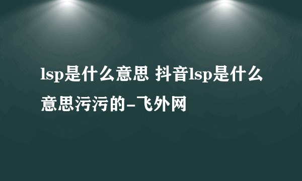 lsp是什么意思 抖音lsp是什么意思污污的-飞外网