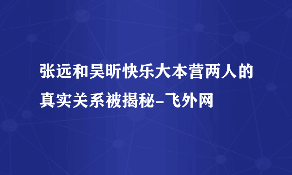 张远和吴昕快乐大本营两人的真实关系被揭秘-飞外网