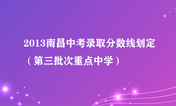 2013南昌中考录取分数线划定（第三批次重点中学）