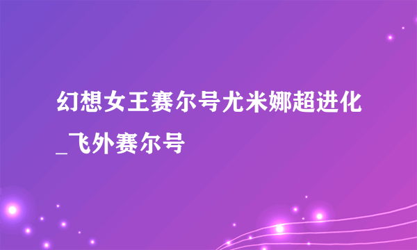 幻想女王赛尔号尤米娜超进化_飞外赛尔号