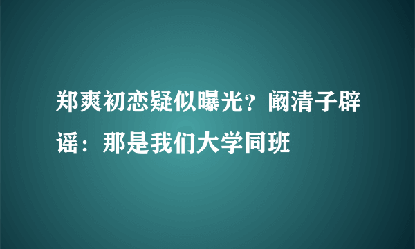 郑爽初恋疑似曝光？阚清子辟谣：那是我们大学同班