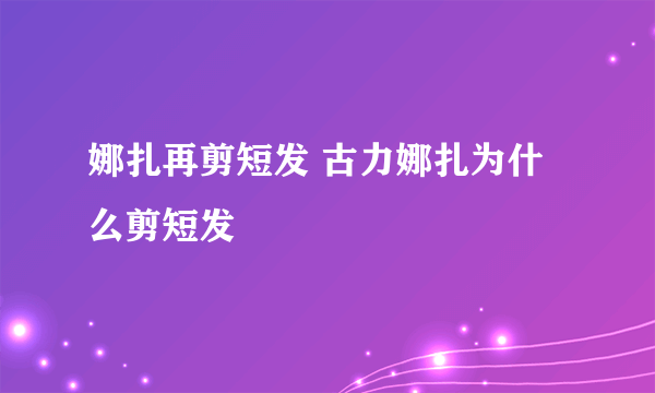 娜扎再剪短发 古力娜扎为什么剪短发