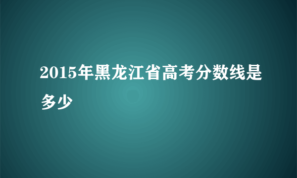 2015年黑龙江省高考分数线是多少