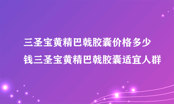 三圣宝黄精巴戟胶囊价格多少钱三圣宝黄精巴戟胶囊适宜人群