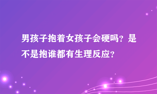 男孩子抱着女孩子会硬吗？是不是抱谁都有生理反应？