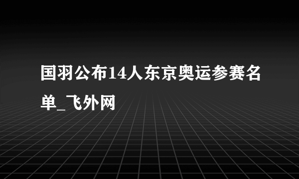 国羽公布14人东京奥运参赛名单_飞外网