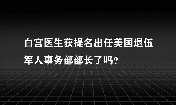 白宫医生获提名出任美国退伍军人事务部部长了吗？