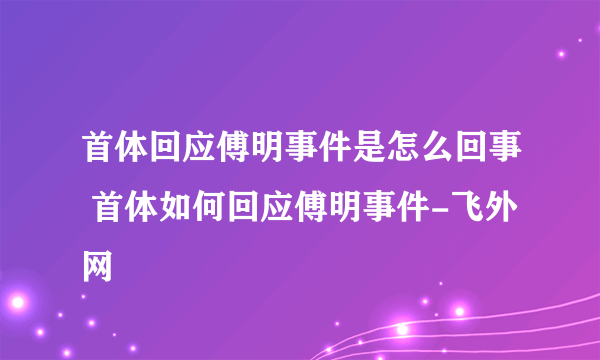 首体回应傅明事件是怎么回事 首体如何回应傅明事件-飞外网