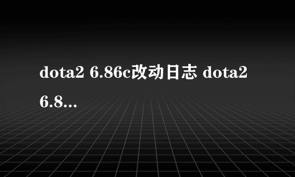 dota2 6.86c改动日志 dota2 6.86c更新日志一览 _飞外网资讯