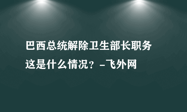 巴西总统解除卫生部长职务 这是什么情况？-飞外网