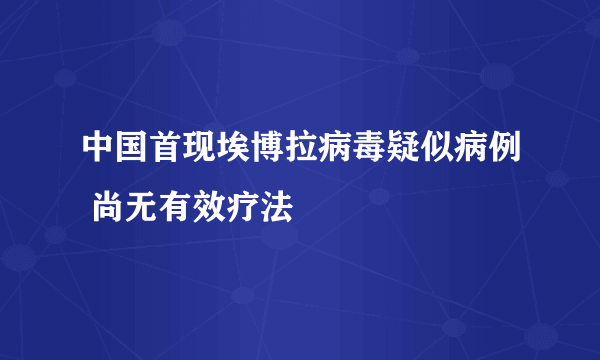 中国首现埃博拉病毒疑似病例 尚无有效疗法