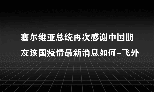 塞尔维亚总统再次感谢中国朋友该国疫情最新消息如何-飞外