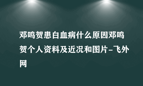 邓鸣贺患白血病什么原因邓鸣贺个人资料及近况和图片-飞外网