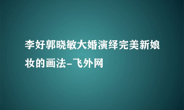 李好郭晓敏大婚演绎完美新娘妆的画法-飞外网