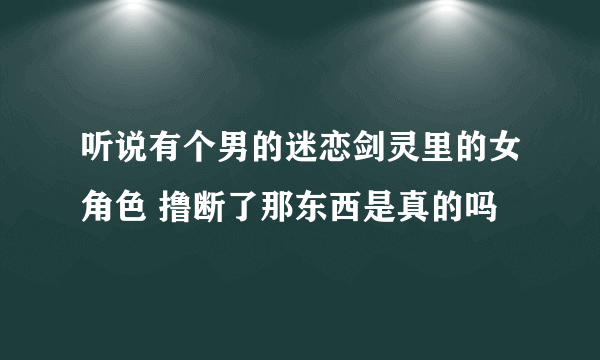 听说有个男的迷恋剑灵里的女角色 撸断了那东西是真的吗