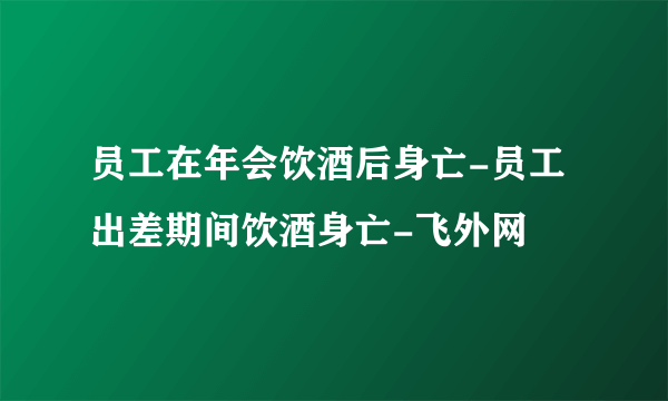 员工在年会饮酒后身亡-员工出差期间饮酒身亡-飞外网