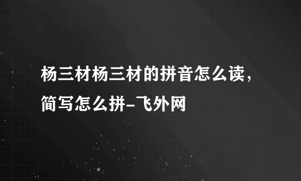 杨三材杨三材的拼音怎么读，简写怎么拼-飞外网