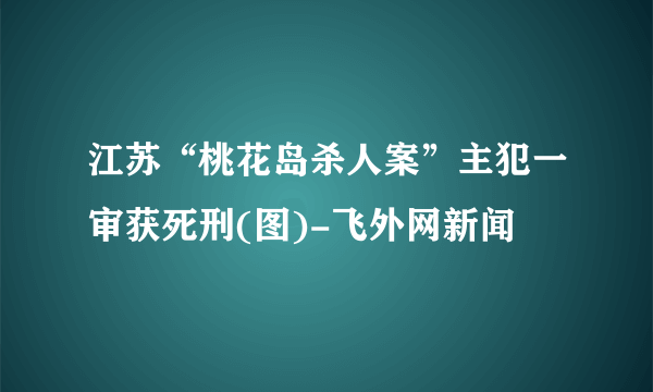 江苏“桃花岛杀人案”主犯一审获死刑(图)-飞外网新闻