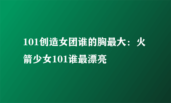 101创造女团谁的胸最大：火箭少女101谁最漂亮