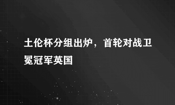 土伦杯分组出炉，首轮对战卫冕冠军英国