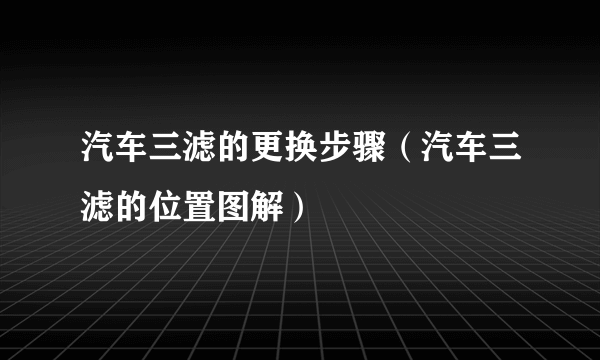 汽车三滤的更换步骤（汽车三滤的位置图解）