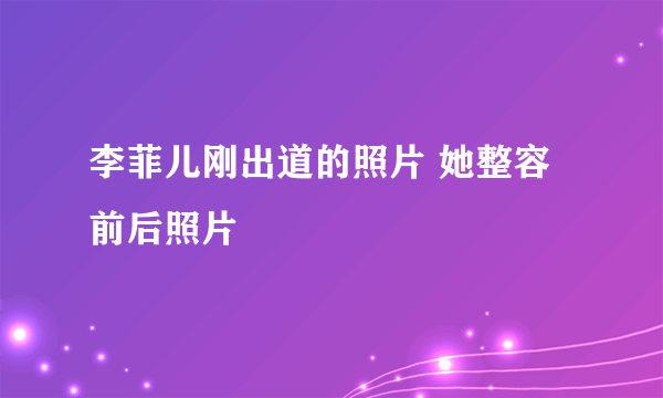 李菲儿刚出道的照片 她整容前后照片