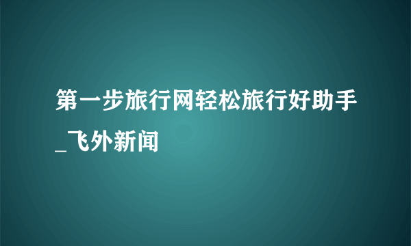 第一步旅行网轻松旅行好助手_飞外新闻