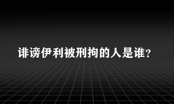 诽谤伊利被刑拘的人是谁？