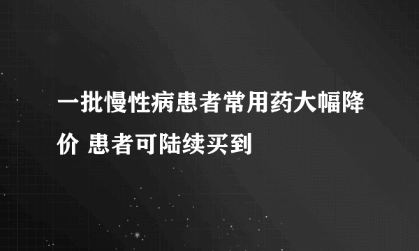 一批慢性病患者常用药大幅降价 患者可陆续买到