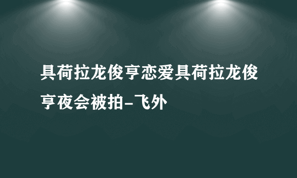 具荷拉龙俊亨恋爱具荷拉龙俊亨夜会被拍-飞外