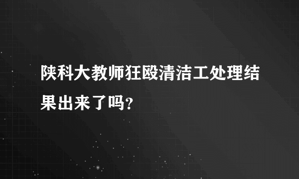 陕科大教师狂殴清洁工处理结果出来了吗？