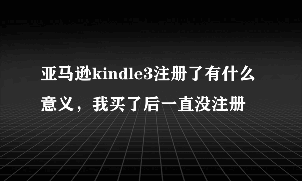 亚马逊kindle3注册了有什么意义，我买了后一直没注册