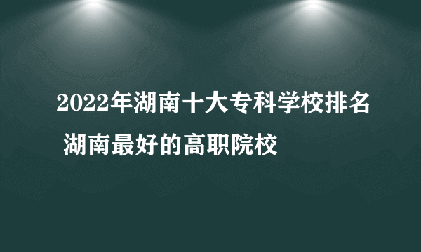 2022年湖南十大专科学校排名 湖南最好的高职院校