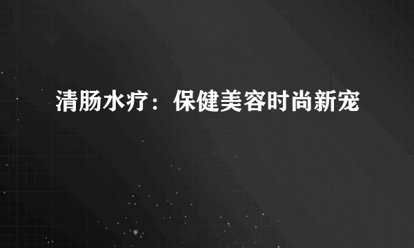 清肠水疗：保健美容时尚新宠